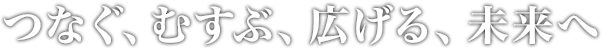 つなぐ、むすぶ、広げる、未来へ